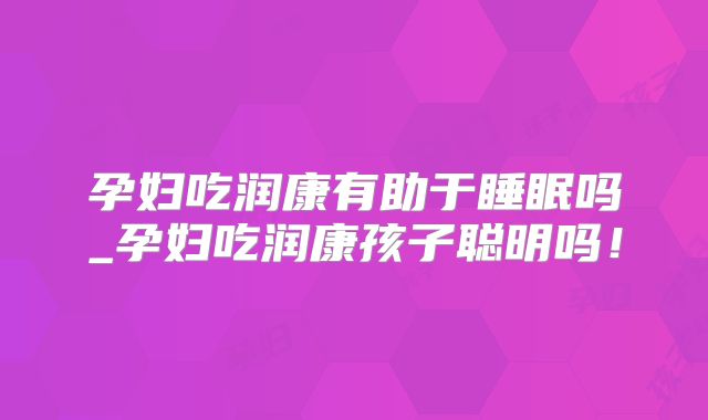 孕妇吃润康有助于睡眠吗_孕妇吃润康孩子聪明吗!