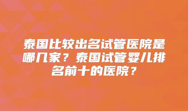 泰国比较出名试管医院是哪几家？泰国试管婴儿排名前十的医院？