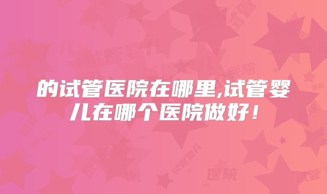 的试管医院在哪里,试管婴儿在哪个医院做好！