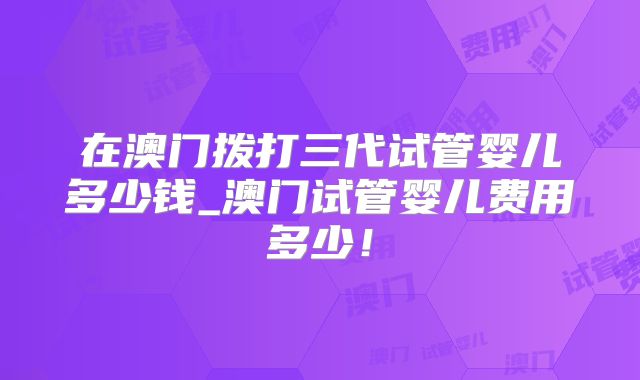 在澳门拨打三代试管婴儿多少钱_澳门试管婴儿费用多少！