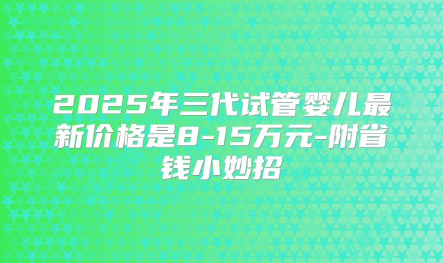 2025年三代试管婴儿最新价格是8-15万元-附省钱小妙招