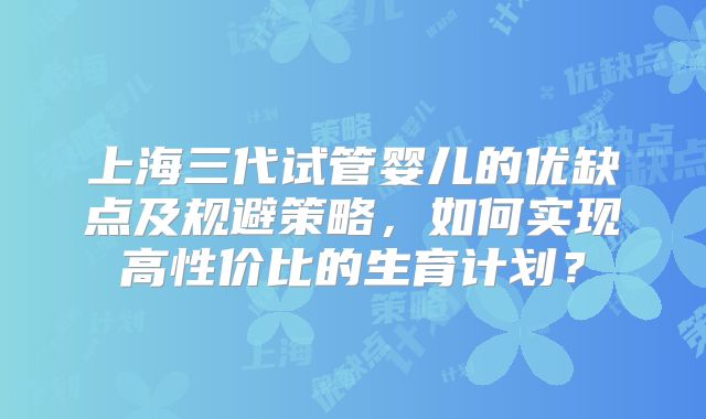 上海三代试管婴儿的优缺点及规避策略，如何实现高性价比的生育计划？