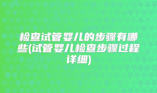 检查试管婴儿的步骤有哪些(试管婴儿检查步骤过程详细)