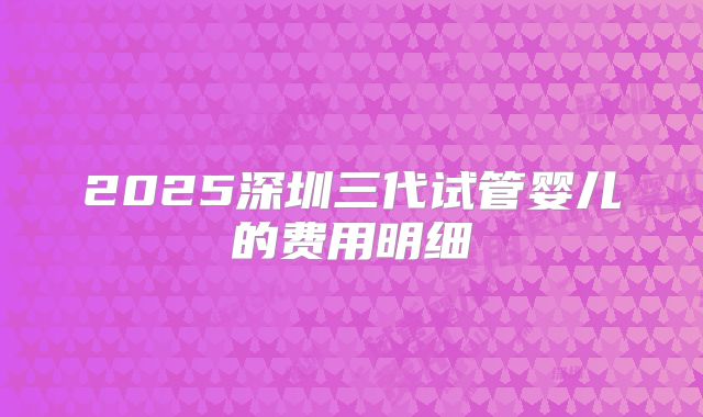 2025深圳三代试管婴儿的费用明细