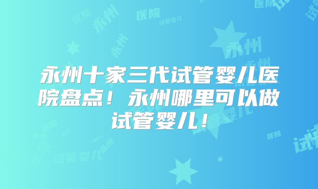 永州十家三代试管婴儿医院盘点！永州哪里可以做试管婴儿！