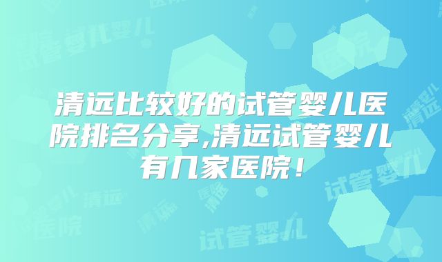 清远比较好的试管婴儿医院排名分享,清远试管婴儿有几家医院！