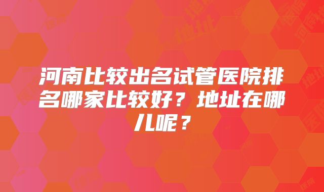 河南比较出名试管医院排名哪家比较好？地址在哪儿呢？