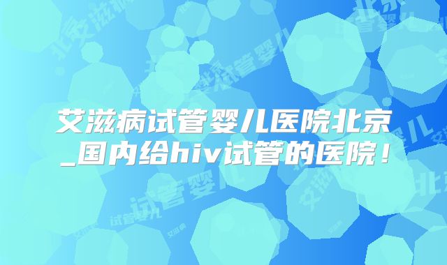 艾滋病试管婴儿医院北京_国内给hiv试管的医院!
