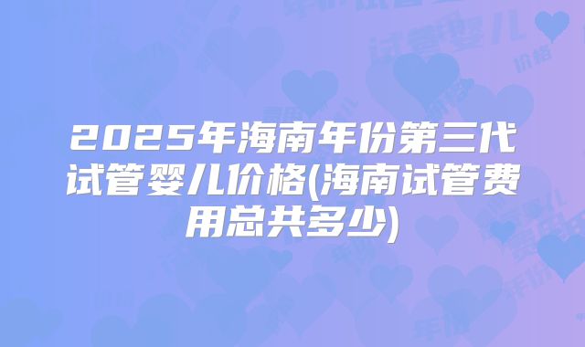 2025年海南年份第三代试管婴儿价格(海南试管费用总共多少)
