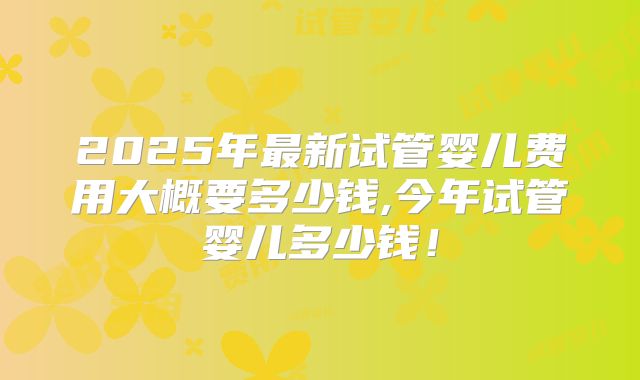 2025年最新试管婴儿费用大概要多少钱,今年试管婴儿多少钱!