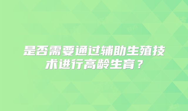 是否需要通过辅助生殖技术进行高龄生育？