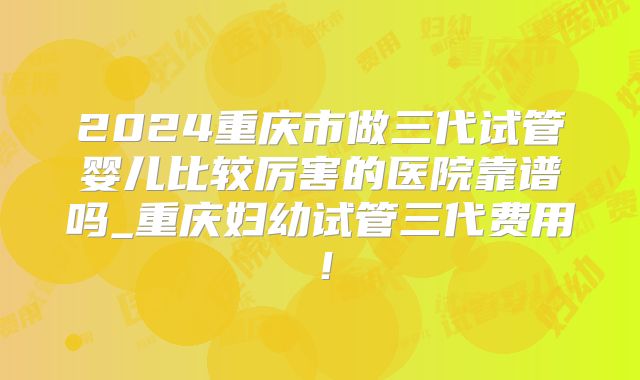 2024重庆市做三代试管婴儿比较厉害的医院靠谱吗_重庆妇幼试管三代费用!