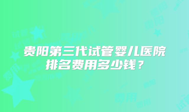 贵阳第三代试管婴儿医院排名费用多少钱?