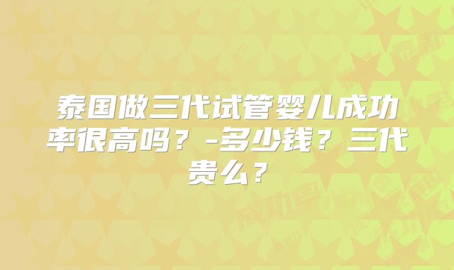 泰国做三代试管婴儿成功率很高吗？-多少钱？三代贵么？