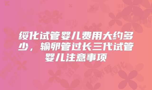 绥化试管婴儿费用大约多少,输卵管过长三代试管婴儿注意事项