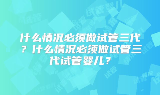 什么情况必须做试管三代?什么情况必须做试管三代试管婴儿?