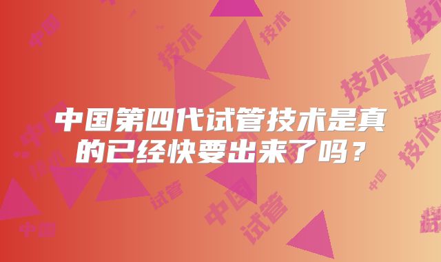 中国第四代试管技术是真的已经快要出来了吗?