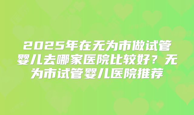 2025年在无为市做试管婴儿去哪家医院比较好?无为市试管婴儿医院推荐