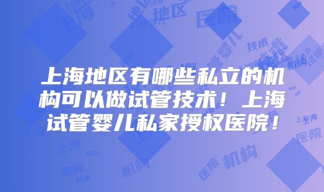 上海地区有哪些私立的机构可以做试管技术！上海试管婴儿私家授权医院！