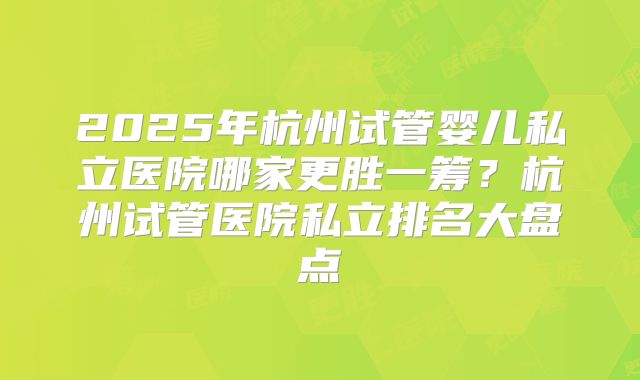 2025年杭州试管婴儿私立医院哪家更胜一筹?杭州试管医院私立排名大盘点