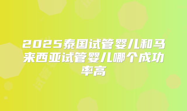 2025泰国试管婴儿和马来西亚试管婴儿哪个成功率高