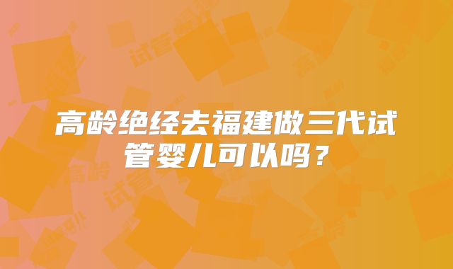 高龄绝经去福建做三代试管婴儿可以吗?