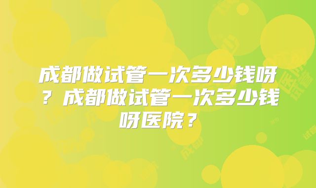 成都做试管一次多少钱呀?成都做试管一次多少钱呀医院?