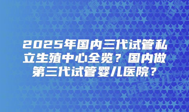 2025年国内三代试管私立生殖中心全览？国内做第三代试管婴儿医院？