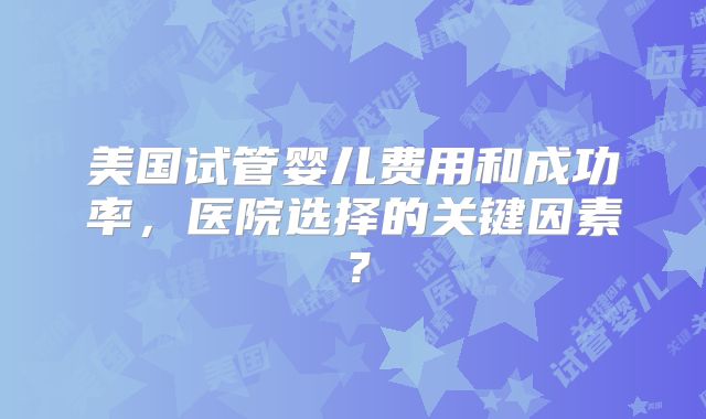 美国试管婴儿费用和成功率,医院选择的关键因素?