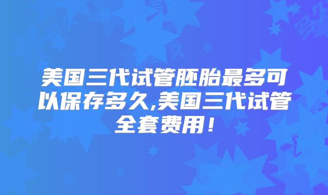 美国三代试管胚胎最多可以保存多久,美国三代试管全套费用！