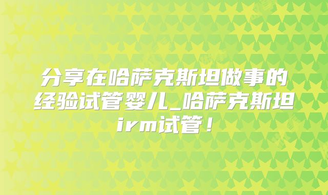 分享在哈萨克斯坦做事的经验试管婴儿_哈萨克斯坦irm试管！