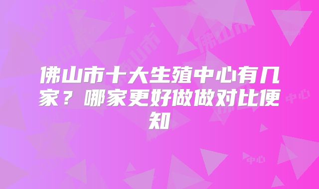 佛山市十大生殖中心有几家?哪家更好做做对比便知