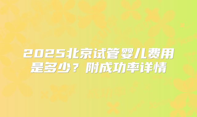 2025北京试管婴儿费用是多少?附成功率详情