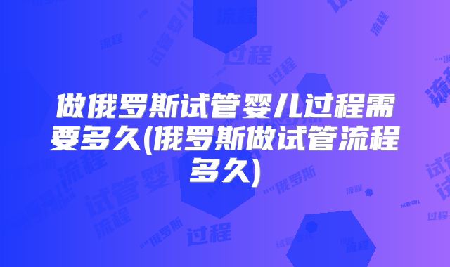 做俄罗斯试管婴儿过程需要多久(俄罗斯做试管流程多久)
