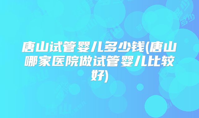 唐山试管婴儿多少钱(唐山哪家医院做试管婴儿比较好)