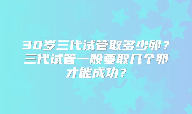 30岁三代试管取多少卵?三代试管一般要取几个卵才能成功?