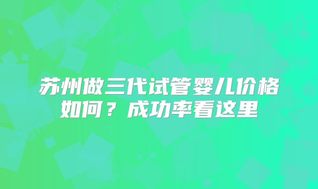 苏州做三代试管婴儿价格如何？成功率看这里
