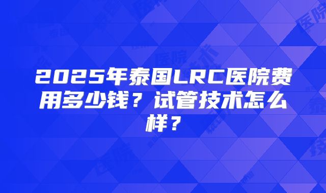 2025年泰国LRC医院费用多少钱？试管技术怎么样？
