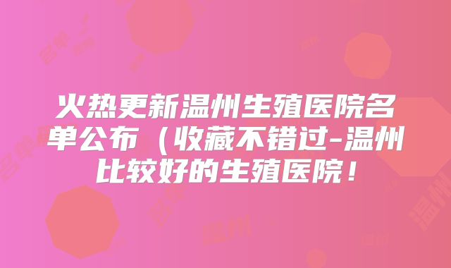 火热更新温州生殖医院名单公布（收藏不错过-温州比较好的生殖医院！
