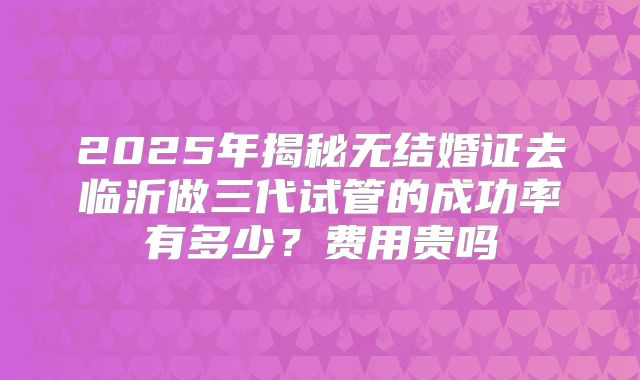 2025年揭秘无结婚证去临沂做三代试管的成功率有多少?费用贵吗