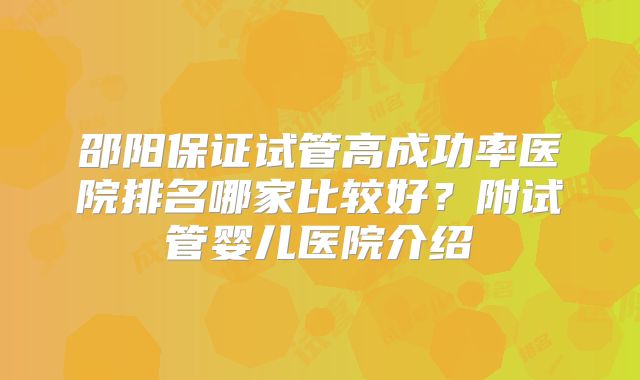 邵阳保证试管高成功率医院排名哪家比较好？附试管婴儿医院介绍