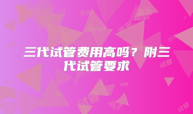 三代试管费用高吗？附三代试管要求