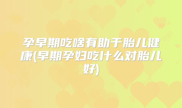 孕早期吃啥有助于胎儿健康(早期孕妇吃什么对胎儿好)