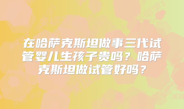 在哈萨克斯坦做事三代试管婴儿生孩子贵吗?哈萨克斯坦做试管好吗?