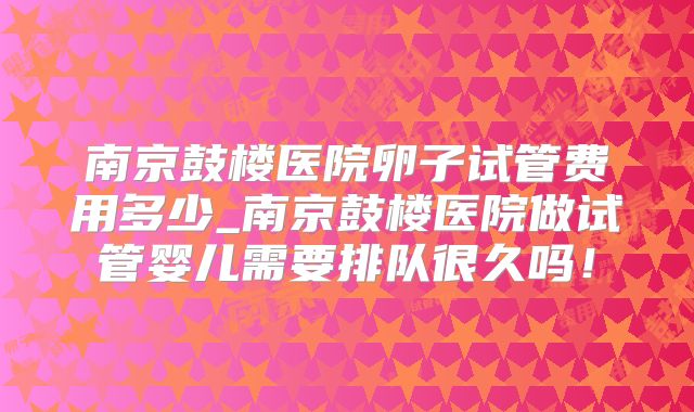 南京鼓楼医院卵子试管费用多少_南京鼓楼医院做试管婴儿需要排队很久吗！