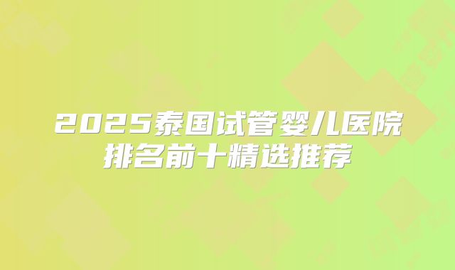 2025泰国试管婴儿医院排名前十精选推荐