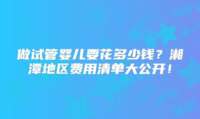 做试管婴儿要花多少钱？湘潭地区费用清单大公开！