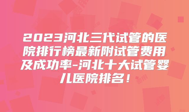 2023河北三代试管的医院排行榜最新附试管费用及成功率-河北十大试管婴儿医院排名！