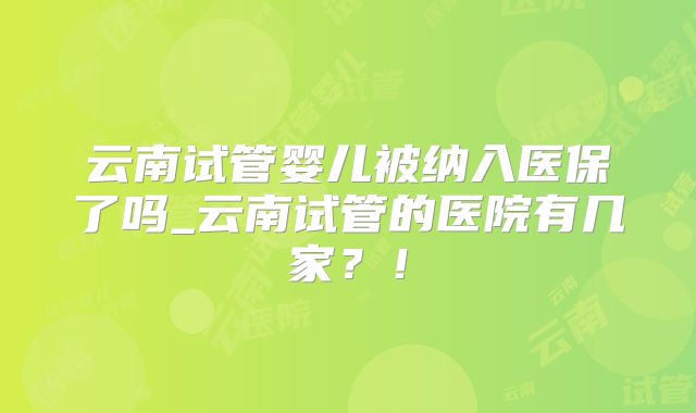 云南试管婴儿被纳入医保了吗_云南试管的医院有几家？！
