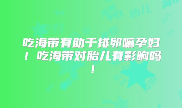 吃海带有助于排卵嘛孕妇！吃海带对胎儿有影响吗！
